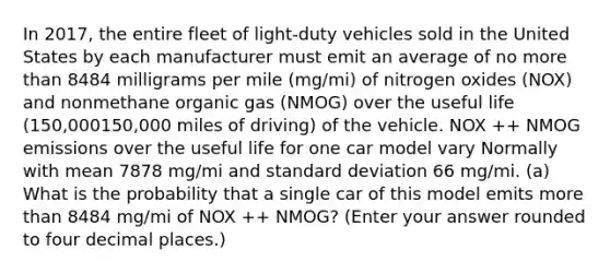 In 2017, the entire fleet of light‑duty vehicles sold in the United States by each manufacturer must emit an average of no more than 8484 milligrams per mile (mg/mi) of nitrogen oxides (NOX) and nonmethane organic gas (NMOG) over the useful life (150,000150,000 miles of driving) of the vehicle. NOX ++ NMOG emissions over the useful life for one car model vary Normally with mean 7878 mg/mi and standard deviation 66 mg/mi. (a) What is the probability that a single car of this model emits more than 8484 mg/mi of NOX ++ NMOG? (Enter your answer rounded to four decimal places.)