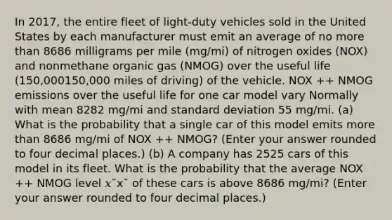 In 2017, the entire fleet of light‑duty vehicles sold in the United States by each manufacturer must emit an average of no more than 8686 milligrams per mile (mg/mi) of nitrogen oxides (NOX) and nonmethane organic gas (NMOG) over the useful life (150,000150,000 miles of driving) of the vehicle. NOX ++ NMOG emissions over the useful life for one car model vary Normally with mean 8282 mg/mi and standard deviation 55 mg/mi. (a) What is the probability that a single car of this model emits more than 8686 mg/mi of NOX ++ NMOG? (Enter your answer rounded to four decimal places.) (b) A company has 2525 cars of this model in its fleet. What is the probability that the average NOX ++ NMOG level 𝑥¯x¯ of these cars is above 8686 mg/mi? (Enter your answer rounded to four decimal places.)