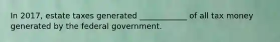 In 2017, estate taxes generated ____________ of all tax money generated by the federal government.