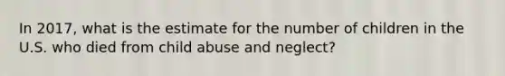 In 2017, what is the estimate for the number of children in the U.S. who died from child abuse and neglect?