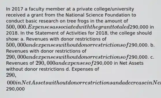 In 2017 a faculty member at a private college/university received a grant from the National Science Foundation to conduct basic research on tree frogs in the amount of 500,000. Expenses associated with the grant totaled290,000 in 2018. In the Statement of Activities for 2018, the college should show: a. Revenues with donor restrictions of 500,000 and expenses without donor restrictions of290,000. b. Revenues with donor restrictions of 290,000 and expenses without donor restrictions of290,000. c. Revenues of 290,000 and expenses of290,000 in Net Assets without donor restrictions d. Expenses of 290,000 in Net Assets without donor restrictions and a decrease in Net Assets with donor restrictions of290,000