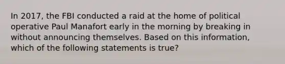 In 2017, the FBI conducted a raid at the home of political operative Paul Manafort early in the morning by breaking in without announcing themselves. Based on this information, which of the following statements is true?