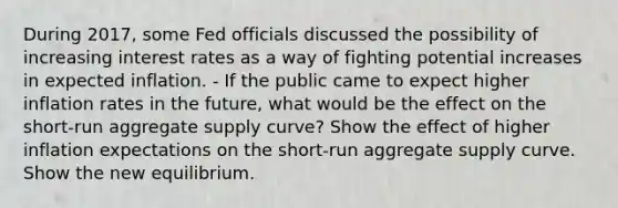 During​ 2017, some Fed officials discussed the possibility of increasing interest rates as a way of fighting potential increases in expected inflation. - If the public came to expect higher inflation rates in the​ future, what would be the effect on the​ short-run aggregate supply​ curve? Show the effect of higher inflation expectations on the​ short-run aggregate supply curve. Show the new equilibrium.