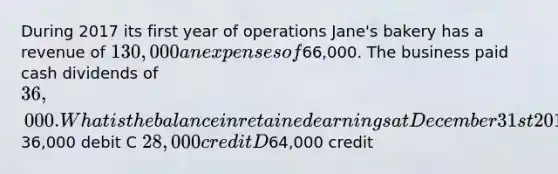 During 2017 its first year of operations Jane's bakery has a revenue of 130,000 an expenses of66,000. The business paid cash dividends of 36,000. What is the balance in retained earnings at December 31st 2017 A O B36,000 debit C 28,000 credit D64,000 credit