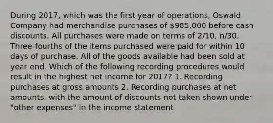 During 2017, which was the first year of operations, Oswald Company had merchandise purchases of 985,000 before cash discounts. All purchases were made on terms of 2/10, n/30. Three-fourths of the items purchased were paid for within 10 days of purchase. All of the goods available had been sold at year end. Which of the following recording procedures would result in the highest net income for 2017? 1. Recording purchases at gross amounts 2. Recording purchases at net amounts, with the amount of discounts not taken shown under "other expenses" in the income statement