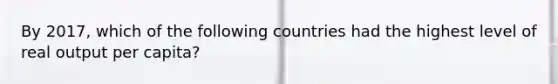 By​ 2017, which of the following countries had the highest level of real output per​ capita?