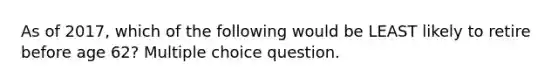 As of 2017, which of the following would be LEAST likely to retire before age 62? Multiple choice question.