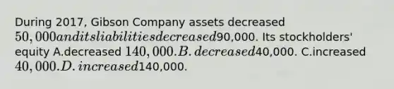 During 2017, Gibson Company assets decreased 50,000 and its liabilities decreased90,000. Its stockholders' equity A.decreased 140,000. B.decreased40,000. C.increased 40,000. D.increased140,000.