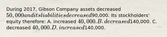 During 2017, Gibson Company assets decreased 50,000 and its liabilities decreased90,000. Its stockholders' equity therefore: A. increased 40,000. B. decreased140,000. C. decreased 40,000. D. increased140,000.