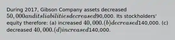 During 2017, Gibson Company assets decreased 50,000 and its liabilities decreased90,000. Its stockholders' equity therefore: (a) increased 40,000. (b) decreased140,000. (c) decreased 40,000. (d) increased140,000.