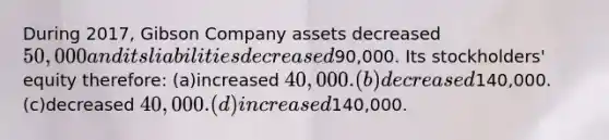 During 2017, Gibson Company assets decreased 50,000 and its liabilities decreased90,000. Its stockholders' equity therefore: (a)increased 40,000. (b)decreased140,000. (c)decreased 40,000. (d)increased140,000.