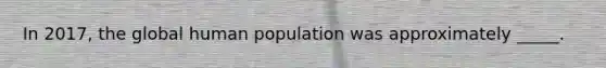 In 2017, the global human population was approximately _____.