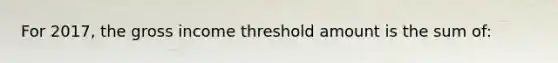 For 2017, the gross income threshold amount is the sum of: