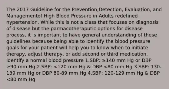 The 2017 Guideline for the Prevention,Detection, Evaluation, and Managementof High Blood Pressure in Adults redefined hypertension. While this is not a class that focuses on diagnosis of disease but the parmacotheraputic options for disease process, it is important to have general understanding of these guidelines because being able to identify the blood pressure goals for your patient will help you to know when to initiate therapy, adjust therapy, or add second or third medication. Identify a normal blood pressure 1.SBP: ≥140 mm Hg or DBP ≥90 mm Hg 2.SBP: <120 mm Hg & DBP <80 mm Hg 3.SBP: 130-139 mm Hg or DBP 80-89 mm Hg 4.SBP: 120-129 mm Hg & DBP <80 mm Hg