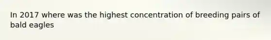 In 2017 where was the highest concentration of breeding pairs of bald eagles