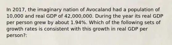 In 2017, the imaginary nation of Avocaland had a population of 10,000 and real GDP of 42,000,000. During the year its real GDP per person grew by about 1.94%. Which of the following sets of growth rates is consistent with this growth in real GDP per person?: