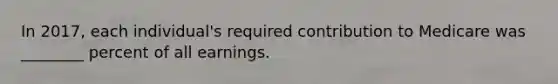 In 2017, each individual's required contribution to Medicare was ________ percent of all earnings.