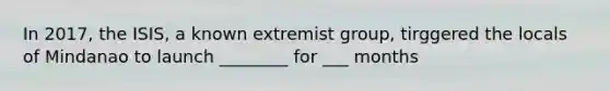 In 2017, the ISIS, a known extremist group, tirggered the locals of Mindanao to launch ________ for ___ months