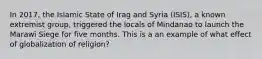 In 2017, the Islamic State of Irag and Syria (ISIS), a known extremist group, triggered the locals of Mindanao to launch the Marawi Siege for five months. This is a an example of what effect of globalization of religion?