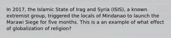 In 2017, the Islamic State of Irag and Syria (ISIS), a known extremist group, triggered the locals of Mindanao to launch the Marawi Siege for five months. This is a an example of what effect of globalization of religion?