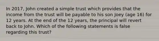 In 2017, John created a simple trust which provides that the income from the trust will be payable to his son Joey (age 16) for 12 years. At the end of the 12 years, the principal will revert back to John. Which of the following statements is false regarding this trust?