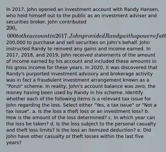 In 2017, John opened an investment account with Randy Hansen, who held himself out to the public as an investment adviser and securities broker. John contributed 200,000 to the account in 2017. John provided Randy with a power of attorney to use the200,000 to purchase and sell securities on John's behalf. John instructed Randy to reinvest any gains and income earned. In 2017, 2018, and 2019, John received statements of the amount of income earned by his account and included these amounts in his gross income for these years. In 2020, it was discovered that Randy's purported investment advisory and brokerage activity was in fact a fraudulent investment arrangement known as a "Ponzi" scheme. In reality, John's account balance was zero, the money having been used by Randy in his scheme. Identify whether each of the following items is a relevant tax issue for John regarding the loss. Select either "Yes, a tax issue" or "Not a tax issue". a. Is the loss a theft loss or an investment loss? b. How is the amount of the loss determined? c. In which year can the loss be taken? d. Is the loss subject to the personal casualty and theft loss limits? Is the loss an itemized deduction? e. Did John have other casualty or theft losses within the last five years?