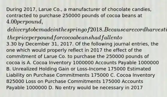 During 2017, Larue Co., a manufacturer of chocolate candies, contracted to purchase 250000 pounds of cocoa beans at 4.00 per pound, delivery to be made in the spring of 2018. Because a record harvest is predicted for 2018, the price per pound for cocoa beans had fallen to3.30 by December 31, 2017. Of the following journal entries, the one which would properly reflect in 2017 the effect of the commitment of Larue Co. to purchase the 250000 pounds of cocoa is A. Cocoa Inventory 1000000 Accounts Payable 1000000 B. Unrealized Holding Gain or Loss-Income 175000 Estimated Liability on Purchase Commitments 175000 C. Cocoa Inventory 825000 Loss on Purchase Commitments 175000 Accounts Payable 1000000 D. No entry would be necessary in 2017