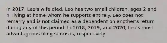 In​ 2017, Leo's wife died. Leo has two small​ children, ages 2 and​ 4, living at home whom he supports entirely. Leo does not remarry and is not claimed as a dependent on​ another's return during any of this period. In​ 2018, 2019, and​ 2020, Leo's most advantageous filing status​ is, respectively