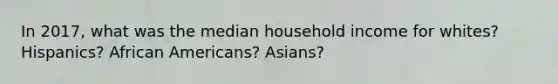 In 2017, what was the median household income for whites? Hispanics? African Americans? Asians?