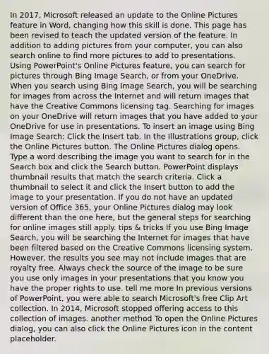 In 2017, Microsoft released an update to the Online Pictures feature in Word, changing how this skill is done. This page has been revised to teach the updated version of the feature. In addition to adding pictures from your computer, you can also search online to find more pictures to add to presentations. Using PowerPoint's Online Pictures feature, you can search for pictures through Bing Image Search, or from your OneDrive. When you search using Bing Image Search, you will be searching for images from across the Internet and will return images that have the Creative Commons licensing tag. Searching for images on your OneDrive will return images that you have added to your OneDrive for use in presentations. To insert an image using Bing Image Search: Click the Insert tab. In the Illustrations group, click the Online Pictures button. The Online Pictures dialog opens. Type a word describing the image you want to search for in the Search box and click the Search button. PowerPoint displays thumbnail results that match the search criteria. Click a thumbnail to select it and click the Insert button to add the image to your presentation. If you do not have an updated version of Office 365, your Online Pictures dialog may look different than the one here, but the general steps for searching for online images still apply. tips & tricks If you use Bing Image Search, you will be searching the Internet for images that have been filtered based on the Creative Commons licensing system. However, the results you see may not include images that are royalty free. Always check the source of the image to be sure you use only images in your presentations that you know you have the proper rights to use. tell me more In previous versions of PowerPoint, you were able to search Microsoft's free Clip Art collection. In 2014, Microsoft stopped offering access to this collection of images. another method To open the Online Pictures dialog, you can also click the Online Pictures icon in the content placeholder.