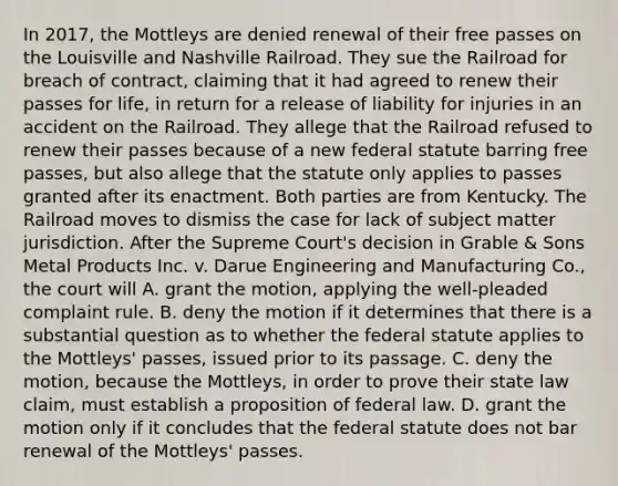 In 2017, the Mottleys are denied renewal of their free passes on the Louisville and Nashville Railroad. They sue the Railroad for breach of contract, claiming that it had agreed to renew their passes for life, in return for a release of liability for injuries in an accident on the Railroad. They allege that the Railroad refused to renew their passes because of a new federal statute barring free passes, but also allege that the statute only applies to passes granted after its enactment. Both parties are from Kentucky. The Railroad moves to dismiss the case for lack of subject matter jurisdiction. After the Supreme Court's decision in Grable & Sons Metal Products Inc. v. Darue Engineering and Manufacturing Co., the court will A. grant the motion, applying the well-pleaded complaint rule. B. deny the motion if it determines that there is a substantial question as to whether the federal statute applies to the Mottleys' passes, issued prior to its passage. C. deny the motion, because the Mottleys, in order to prove their state law claim, must establish a proposition of federal law. D. grant the motion only if it concludes that the federal statute does not bar renewal of the Mottleys' passes.