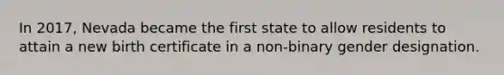 In 2017, Nevada became the first state to allow residents to attain a new birth certificate in a non-binary gender designation.