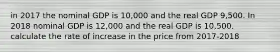 in 2017 the nominal GDP is 10,000 and the real GDP 9,500. In 2018 nominal GDP is 12,000 and the real GDP is 10,500. calculate the rate of increase in the price from 2017-2018