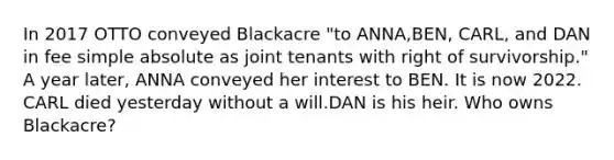 In 2017 OTTO conveyed Blackacre "to ANNA,BEN, CARL, and DAN in fee simple absolute as joint tenants with right of survivorship." A year later, ANNA conveyed her interest to BEN. It is now 2022. CARL died yesterday without a will.DAN is his heir. Who owns Blackacre?