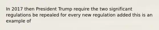 In 2017 then President Trump require the two significant regulations be repealed for every new regulation added this is an example of