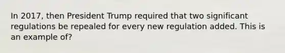 In 2017, then President Trump required that two significant regulations be repealed for every new regulation added. This is an example of?