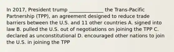 In 2017, President trump ______________ the Trans-Pacific Partnership (TPP), an agreement designed to reduce trade barriers between the U.S. and 11 other countries A. signed into law B. pulled the U.S. out of negotiations on joining the TPP C. declared as unconstitutional D. encouraged other nations to join the U.S. in joining the TPP