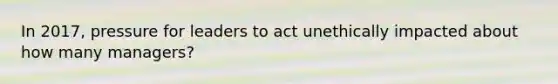 In 2017, pressure for leaders to act unethically impacted about how many managers?