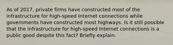 As of​ 2017, private firms have constructed most of the infrastructure for​ high-speed Internet connections while governments have constructed most highways. Is it still possible that the infrastructure for​ high-speed Internet connections is a public good despite this​ fact? Briefly explain.