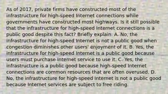 As of​ 2017, private firms have constructed most of the infrastructure for​ high-speed Internet connections while governments have constructed most highways. Is it still possible that the infrastructure for​ high-speed Internet connections is a public good despite this​ fact? Briefly explain. A. No, the infrastructure for​ high-speed Internet is not a public good when congestion diminishes other​ users' enjoyment of it. B. Yes, the infrastructure for​ high-speed Internet is a public good because users must purchase Internet service to use it. C. Yes, the infrastructure is a public good because​ high-speed Internet connections are common resources that are often overused. D. No, the infrastructure for​ high-speed Internet is not a public good because Internet services are subject to free riding.