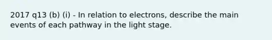 2017 q13 (b) (i) - In relation to electrons, describe the main events of each pathway in the light stage.