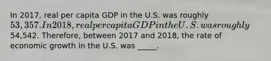 In 2017, real per capita GDP in the U.S. was roughly 53,357. In 2018, real per capita GDP in the U.S. was roughly54,542. Therefore, between 2017 and 2018, the rate of economic growth in the U.S. was _____.