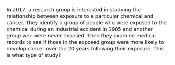 In 2017, a research group is interested in studying the relationship between exposure to a particular chemical and cancer. They identify a group of people who were exposed to the chemical during an industrial accident in 1985 and another group who were never exposed. Then they examine medical records to see if those in the exposed group were more likely to develop cancer over the 20 years following their exposure. This is what type of study?