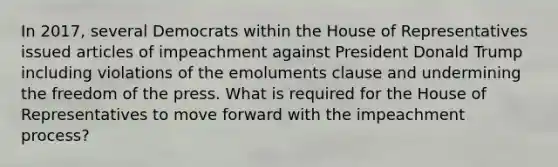 In 2017, several Democrats within the House of Representatives issued articles of impeachment against President Donald Trump including violations of the emoluments clause and undermining the freedom of the press. What is required for the House of Representatives to move forward with the impeachment process?