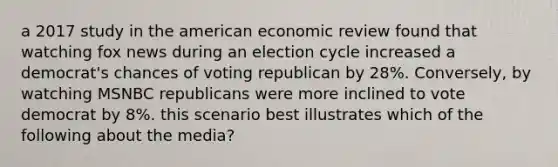 a 2017 study in the american economic review found that watching fox news during an election cycle increased a democrat's chances of voting republican by 28%. Conversely, by watching MSNBC republicans were more inclined to vote democrat by 8%. this scenario best illustrates which of the following about the media?