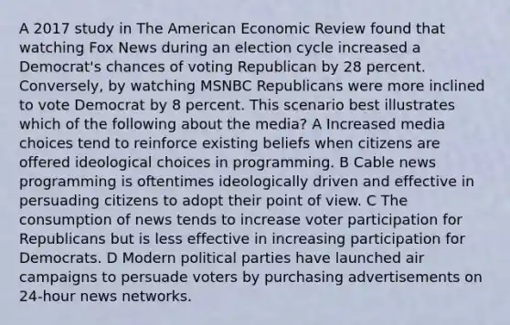 A 2017 study in The American Economic Review found that watching Fox News during an election cycle increased a Democrat's chances of voting Republican by 28 percent. Conversely, by watching MSNBC Republicans were more inclined to vote Democrat by 8 percent. This scenario best illustrates which of the following about the media? A Increased media choices tend to reinforce existing beliefs when citizens are offered ideological choices in programming. B Cable news programming is oftentimes ideologically driven and effective in persuading citizens to adopt their point of view. C The consumption of news tends to increase voter participation for Republicans but is less effective in increasing participation for Democrats. D Modern political parties have launched air campaigns to persuade voters by purchasing advertisements on 24-hour news networks.