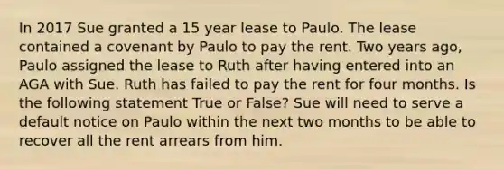 In 2017 Sue granted a 15 year lease to Paulo. The lease contained a covenant by Paulo to pay the rent. Two years ago, Paulo assigned the lease to Ruth after having entered into an AGA with Sue. Ruth has failed to pay the rent for four months. Is the following statement True or False? Sue will need to serve a default notice on Paulo within the next two months to be able to recover all the rent arrears from him.