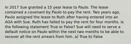 In 2017 Sue granted a 15 year lease to Paulo. The lease contained a covenant by Paulo to pay the rent. Two years ago, Paulo assigned the lease to Ruth after having entered into an AGA with Sue. Ruth has failed to pay the rent for four months. Is the following statement True or False? Sue will need to serve a default notice on Paulo within the next two months to be able to recover all the rent arrears from him. a) True b) False