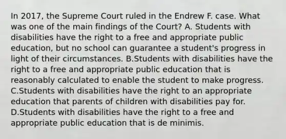 In​ 2017, the Supreme Court ruled in the Endrew F. case. What was one of the main findings of the​ Court? A. Students with disabilities have the right to a free and appropriate public​ education, but no school can guarantee a​ student's progress in light of their circumstances. B.Students with disabilities have the right to a free and appropriate public education that is reasonably calculated to enable the student to make progress. C.Students with disabilities have the right to an appropriate education that parents of children with disabilities pay for. D.Students with disabilities have the right to a free and appropriate public education that is de minimis.