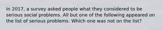 In 2017, a survey asked people what they considered to be serious social problems. All but one of the following appeared on the list of serious problems. Which one was not on the list?